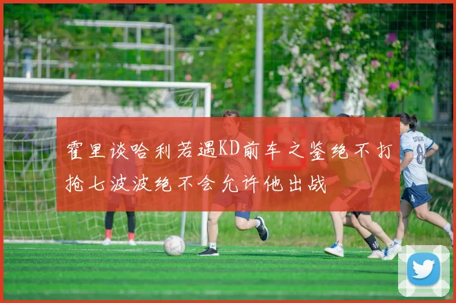霍里谈哈利若遇KD前车之鉴绝不打抢七波波绝不会允许他出战