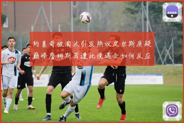约基奇被淘汰引发热议皮尔斯质疑巅峰詹姆斯若遭此境遇会如何反应