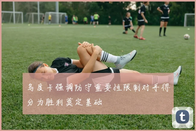 乌度卡强调防守重要性限制对手得分为胜利奠定基础