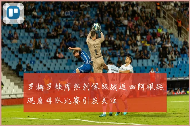 罗梅罗缺席热刺保级战返回阿根廷观看母队比赛引发关注
