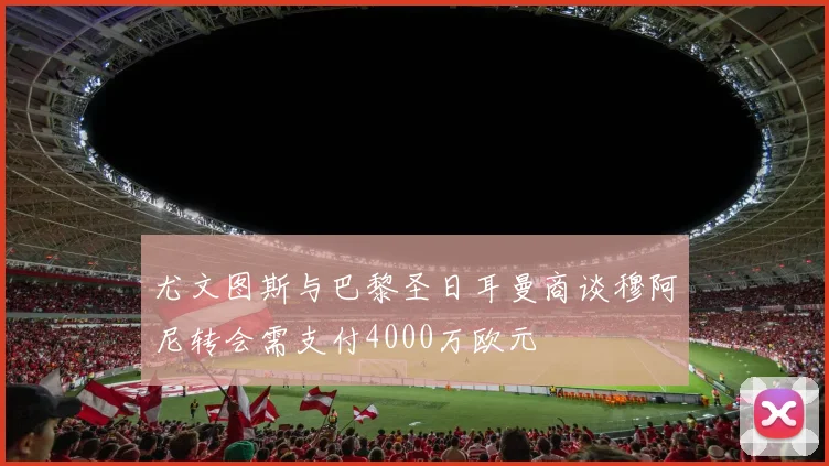 尤文图斯与巴黎圣日耳曼商谈穆阿尼转会需支付4000万欧元
