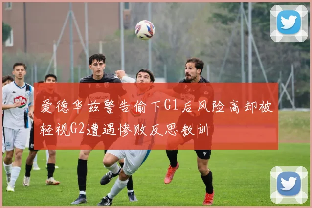 爱德华兹警告偷下G1后风险高却被轻视G2遭遇惨败反思教训