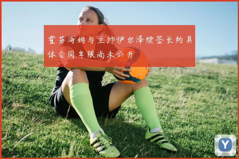 霍芬海姆与主帅伊尔泽续签长约具体合同年限尚未公开