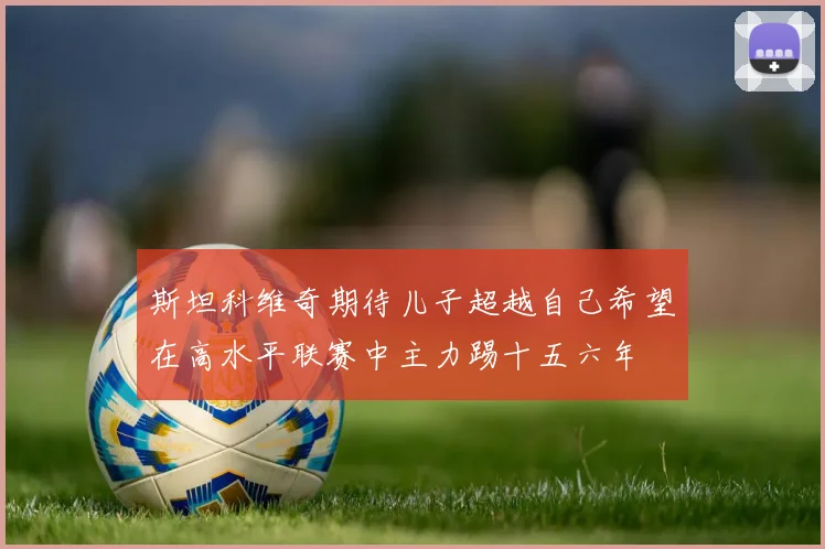 斯坦科维奇期待儿子超越自己希望在高水平联赛中主力踢十五六年