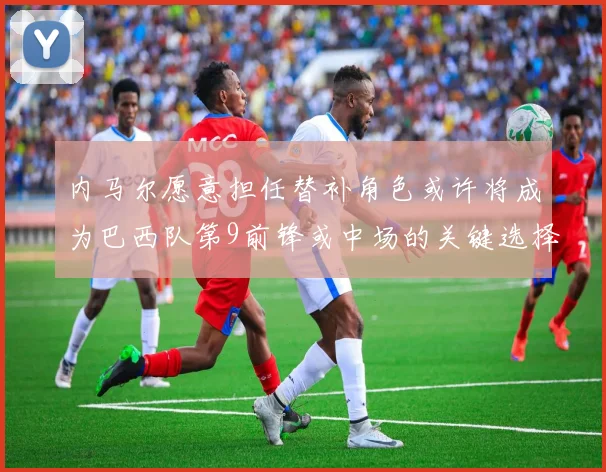 内马尔愿意担任替补角色或许将成为巴西队第9前锋或中场的关键选择
