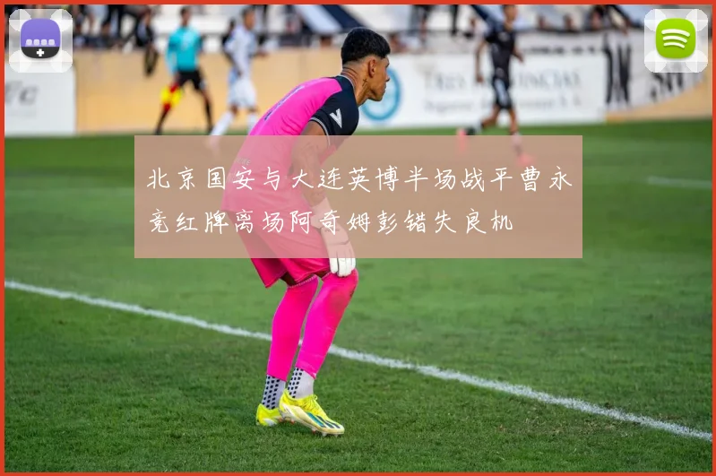 北京国安与大连英博半场战平曹永竞红牌离场阿奇姆彭错失良机