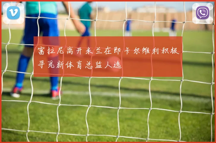 富拉尼离开米兰在即卡尔维利积极寻觅新体育总监人选
