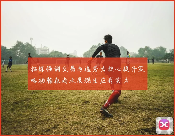拓媒强调交易与选秀为核心提升策略杨瀚森尚未展现出应有实力