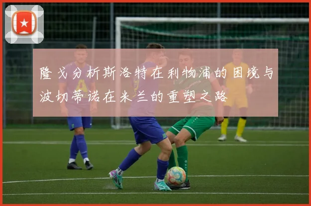 隆戈分析斯洛特在利物浦的困境与波切蒂诺在米兰的重塑之路
